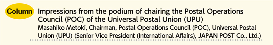 Impressions from the podium of chairing the Postal Operations Council (POC) of the Universal Postal Union (UPU) Masahiko Metoki, Chairman, Postal Operations Council (POC), Universal Postal Union (UPU) (Senior Vice President (International Affairs), JAPAN POST Co., Ltd.)